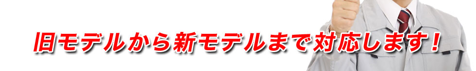 旧モデルから新モデルまで対応します！