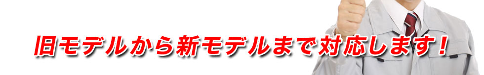 旧モデルから新モデルまで対応します！